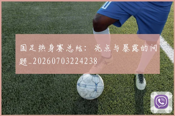 国足热身赛总结：亮点与暴露的问题_20260703224238