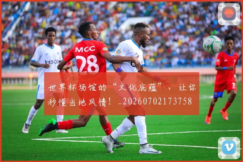 世界杯场馆的“文化底蕴”，让你秒懂当地风情！_20260702173758