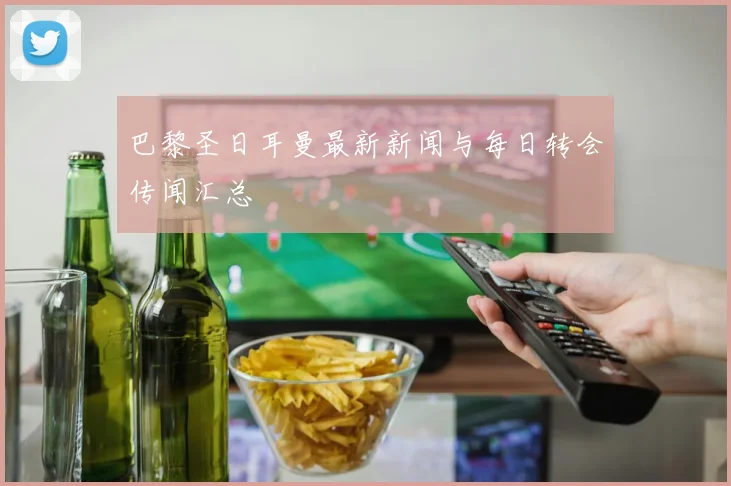 巴黎圣日耳曼最新新闻与每日转会传闻汇总
