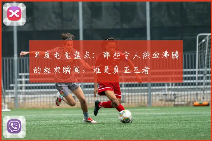 年度电竞盘点:那些令人热血沸腾的经典瞬间,谁是真正王者