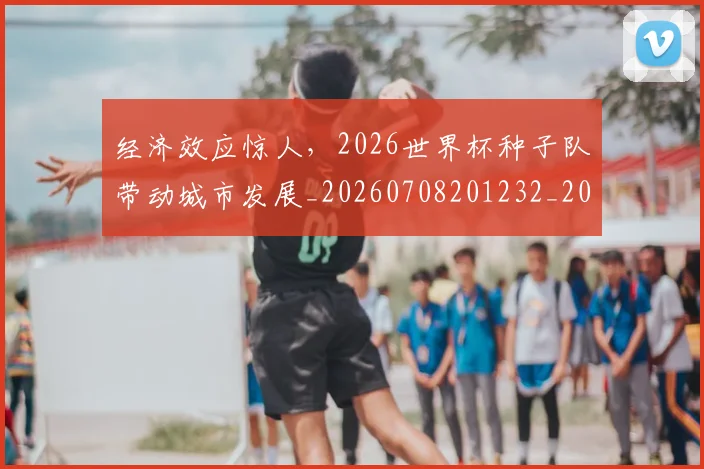 经济效应惊人，2026世界杯种子队带动城市发展_20260708201232_20260803142610