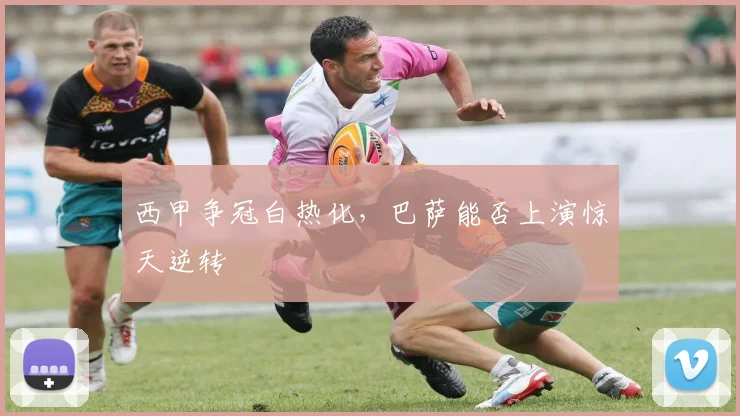 西甲争冠白热化,巴萨能否上演惊天逆转