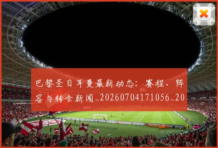 巴黎圣日耳曼最新动态：赛程、阵容与转会新闻_20260704171056_20260722154241