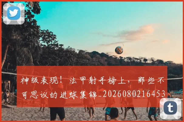 神级表现！法甲射手榜上，那些不可思议的进球集锦_20260802164532