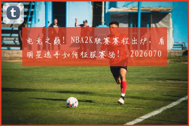 电竞之巅!NBA2K联赛赛程出炉,看明星选手如何征服赛场!_20260708192809
