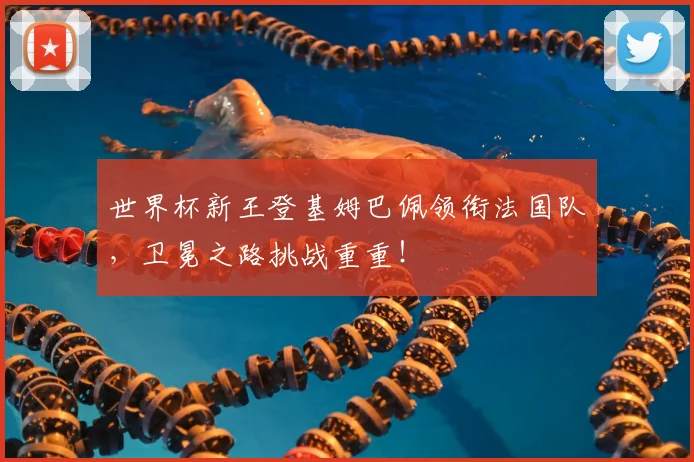 世界杯新王登基姆巴佩领衔法国队，卫冕之路挑战重重！