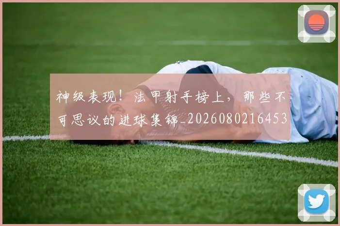神级表现！法甲射手榜上，那些不可思议的进球集锦_20260802164532