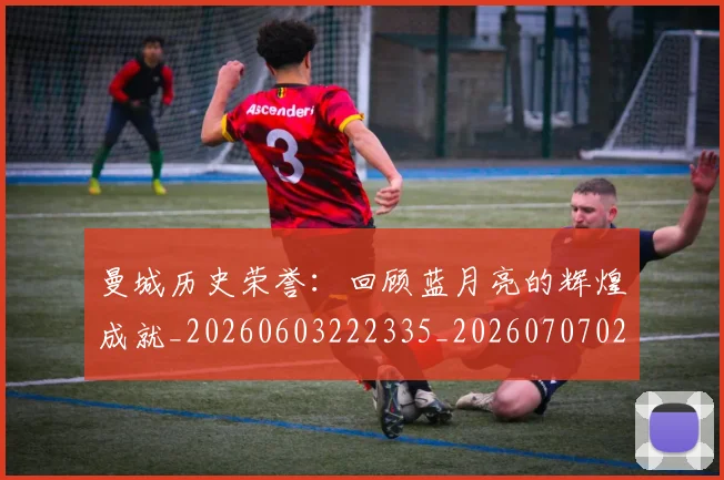 曼城历史荣誉:回顾蓝月亮的辉煌成就_20260603222335_20260707021312_20260731172717