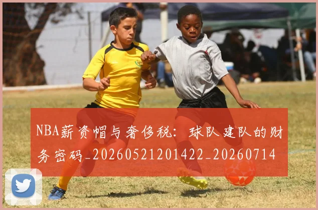 NBA薪资帽与奢侈税：球队建队的财务密码_20260521201422_20260714214508