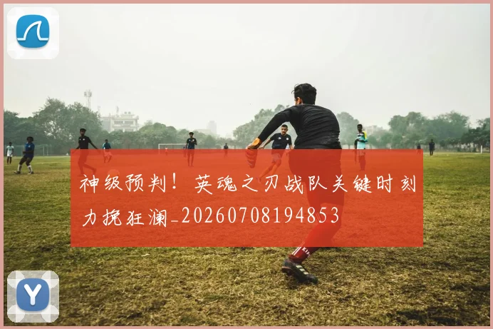 神级预判！英魂之刃战队关键时刻力挽狂澜_20260708194853