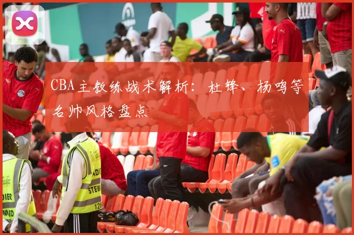 CBA主教练战术解析：杜锋、杨鸣等名帅风格盘点