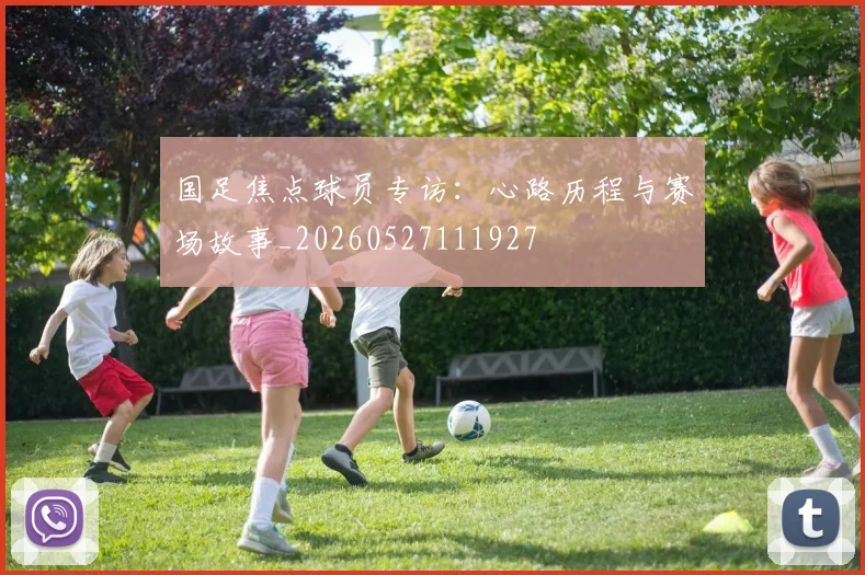 国足焦点球员专访：心路历程与赛场故事_20260527111927