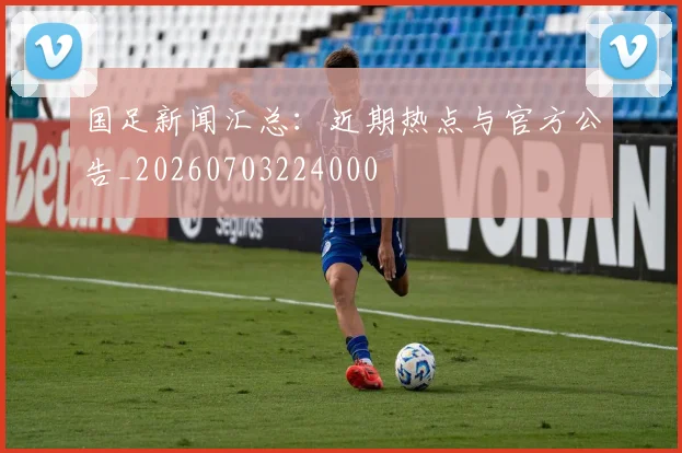国足新闻汇总：近期热点与官方公告_20260703224000