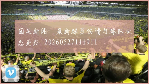 国足新闻:最新球员伤情与球队状态更新_20260527111911