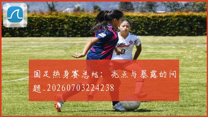 国足热身赛总结：亮点与暴露的问题_20260703224238