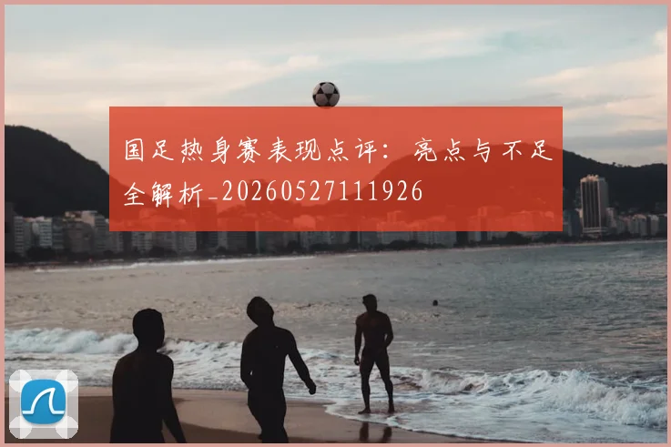 国足热身赛表现点评:亮点与不足全解析_20260527111926