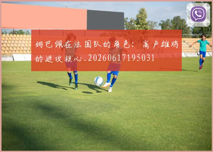 姆巴佩在法国队的角色:高卢雄鸡的进攻核心_20260617195031