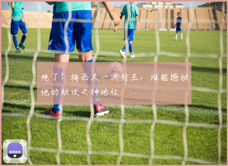 绝了!梅西又一次封王,谁能撼动他的助攻之神地位