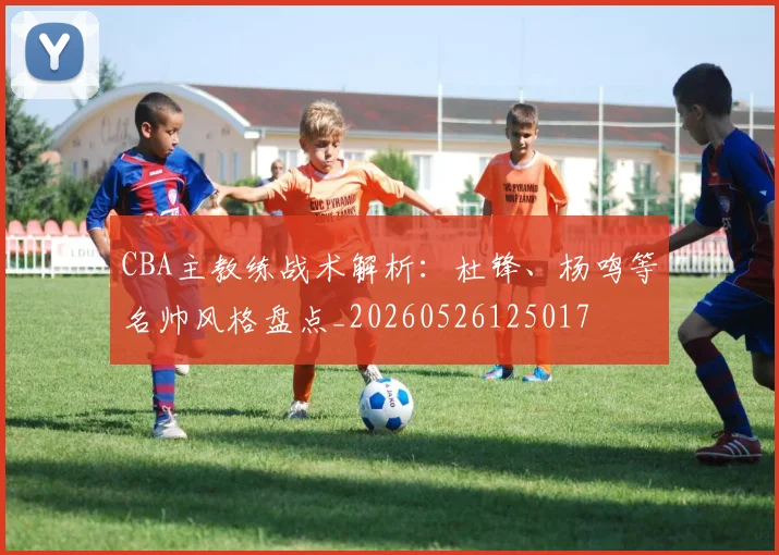 CBA主教练战术解析:杜锋、杨鸣等名帅风格盘点_20260526125017