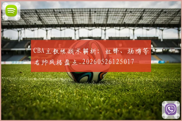CBA主教练战术解析：杜锋、杨鸣等名帅风格盘点_20260526125017