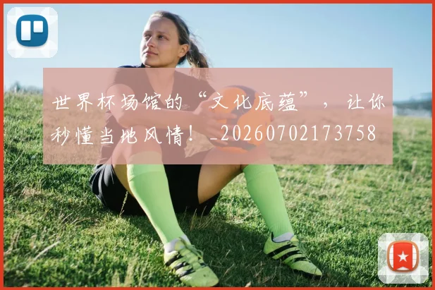 世界杯场馆的“文化底蕴”,让你秒懂当地风情!_20260702173758
