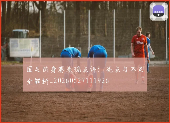 国足热身赛表现点评：亮点与不足全解析_20260527111926