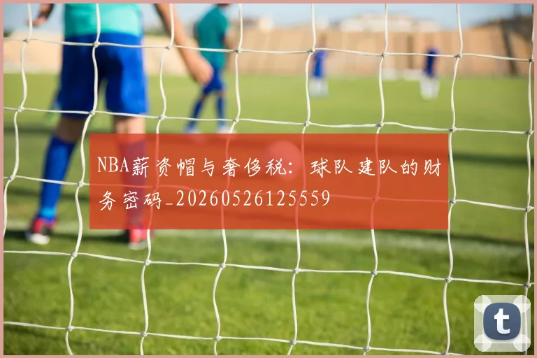 NBA薪资帽与奢侈税：球队建队的财务密码_20260526125559