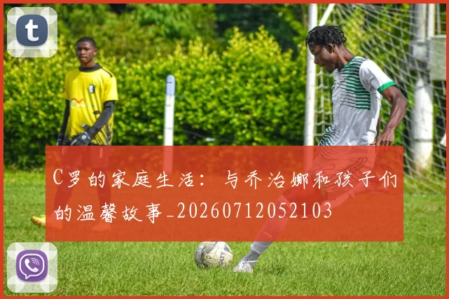 C罗的家庭生活:与乔治娜和孩子们的温馨故事_20260712052103