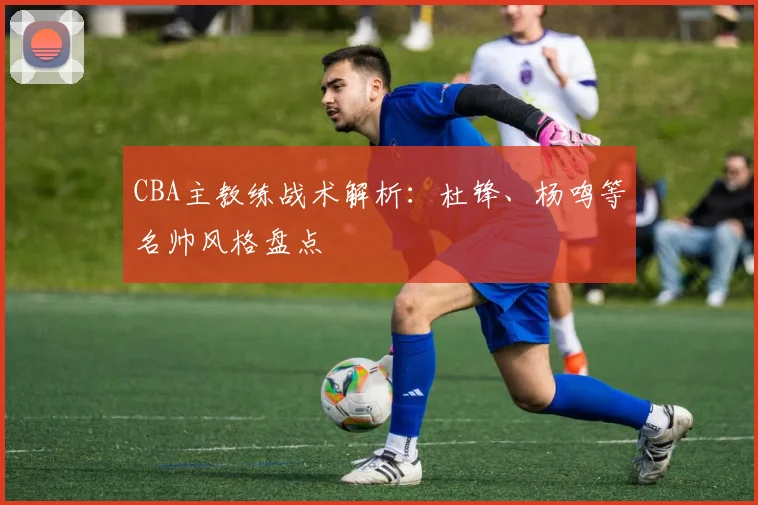 CBA主教练战术解析：杜锋、杨鸣等名帅风格盘点