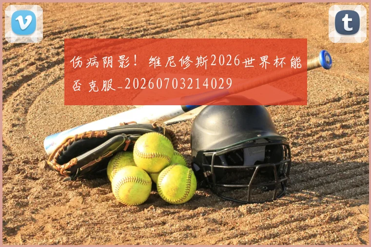 伤病阴影！维尼修斯2026世界杯能否克服_20260703214029