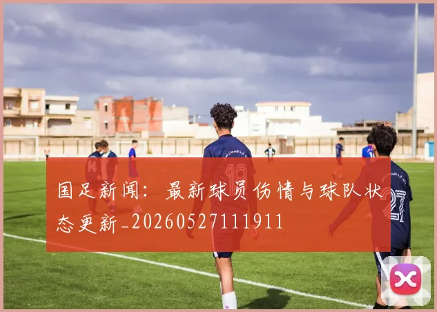 国足新闻：最新球员伤情与球队状态更新_20260527111911