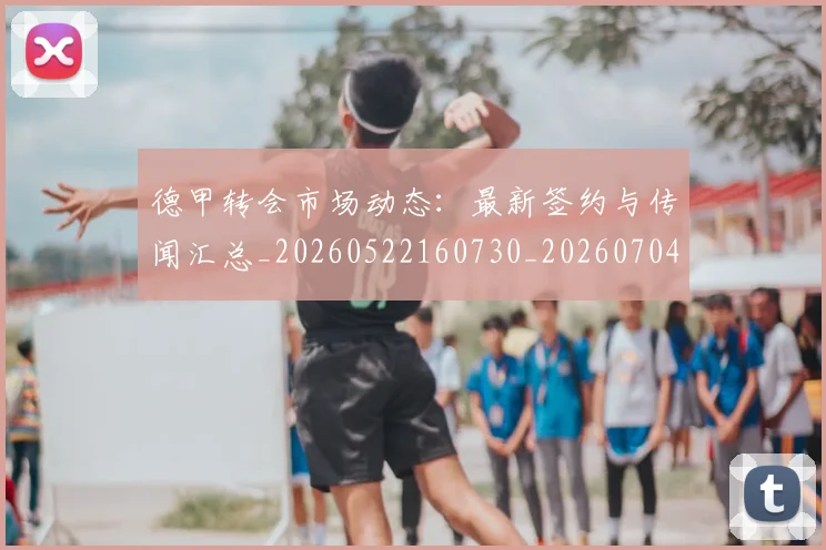 德甲转会市场动态：最新签约与传闻汇总_20260522160730_20260704173726_20260722162658