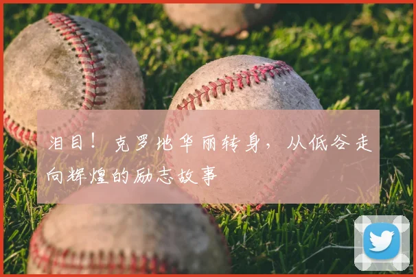泪目！克罗地华丽转身，从低谷走向辉煌的励志故事