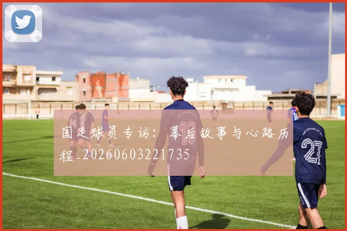 国足球员专访:幕后故事与心路历程_20260603221735